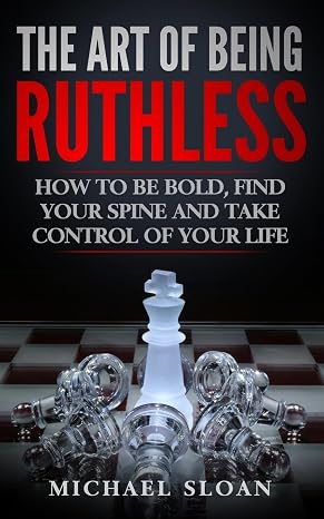 The Art Of Being Ruthless: How To Be Bold, Find Your Spine And Take Control Of Your Life